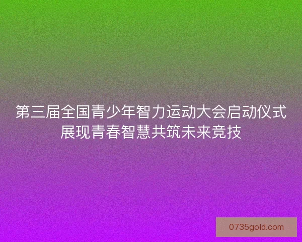第三届全国青少年智力运动大会启动仪式展现青春智慧共筑未来竞技