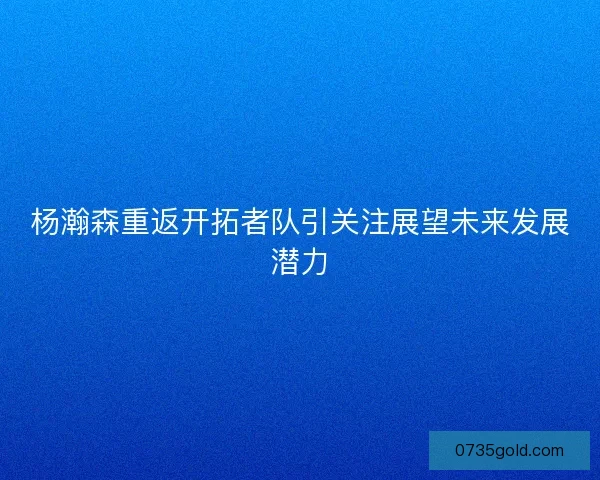 杨瀚森重返开拓者队引关注展望未来发展潜力