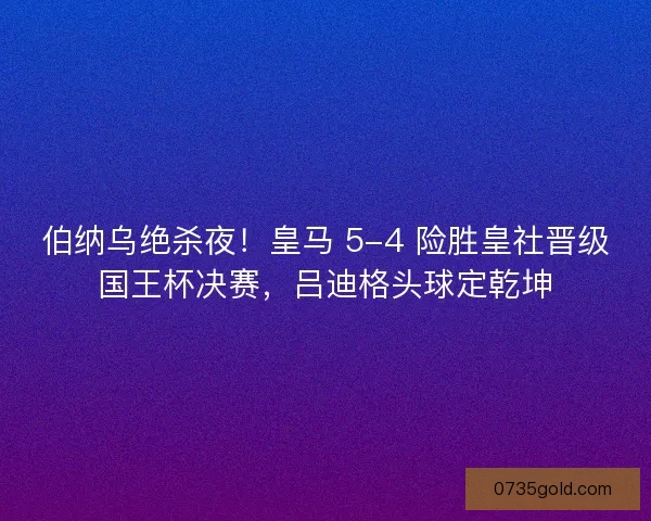伯纳乌绝杀夜！皇马 5-4 险胜皇社晋级国王杯决赛，吕迪格头球定乾坤